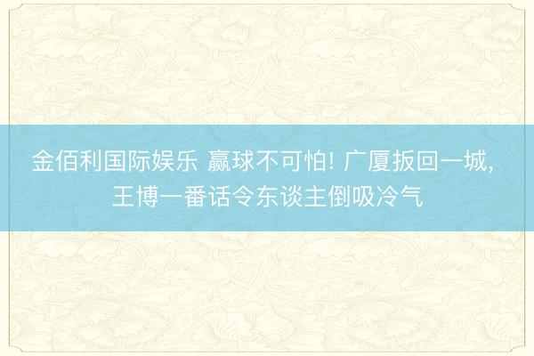 金佰利国际娱乐 赢球不可怕! 广厦扳回一城, 王